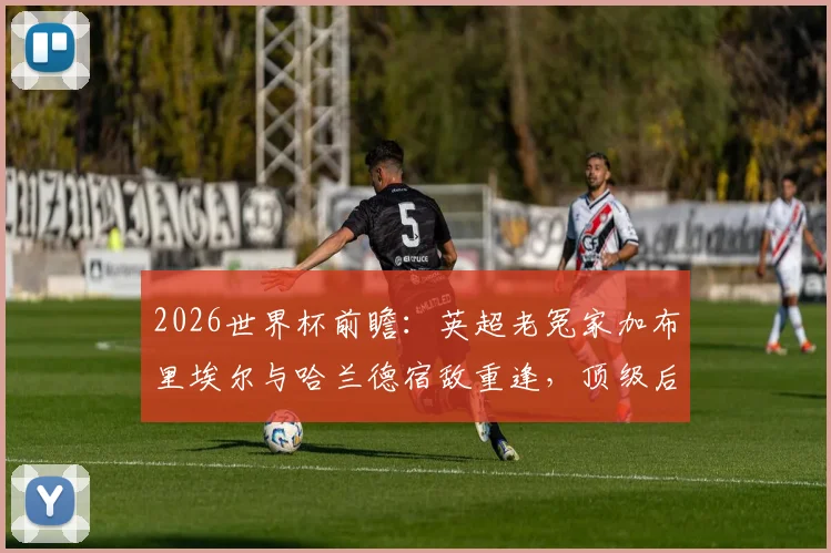 2026世界杯前瞻:英超老冤家加布里埃尔与哈兰德宿敌重逢,顶级后卫与射手的终极对决