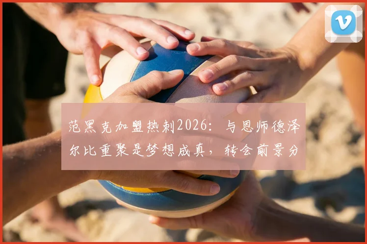 范黑克加盟热刺2026：与恩师德泽尔比重聚是梦想成真，转会前景分析与未来战术角色解读
