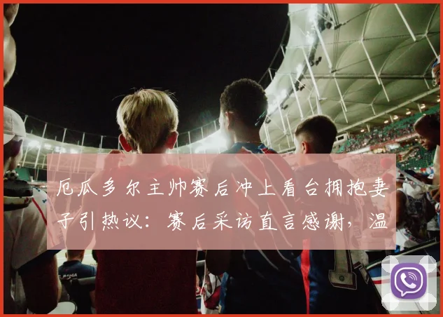 厄瓜多尔主帅赛后冲上看台拥抱妻子引热议：赛后采访直言感谢，温情时刻打动全球观众