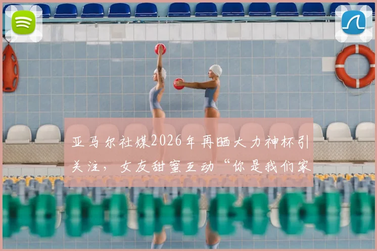 亚马尔社媒2026年再晒大力神杯引关注，女友甜蜜互动“你是我们家最帅的”细节回顾