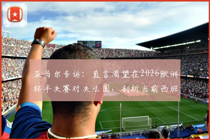 亚马尔专访：直言渴望在2026欧洲杯半决赛对决法国，剖析当前西班牙队阵容真实实力与夺冠前景