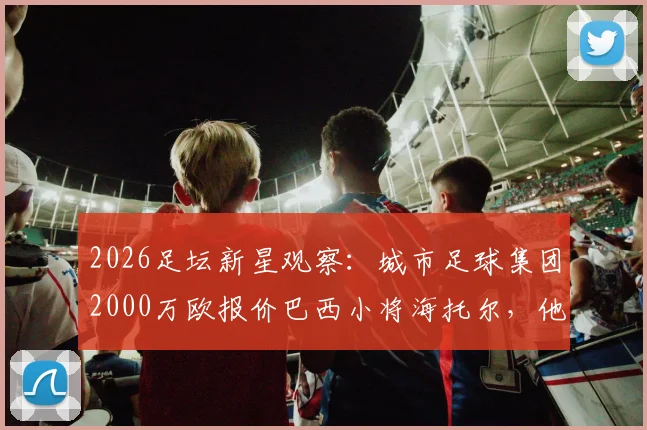 2026足坛新星观察：城市足球集团2000万欧报价巴西小将海托尔，他的技术特点与未来潜力解析