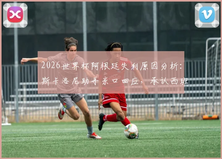 2026世界杯阿根廷失利原因分析：斯卡洛尼助手亲口回应，承认西班牙发挥更佳，揭秘幕后真实情况