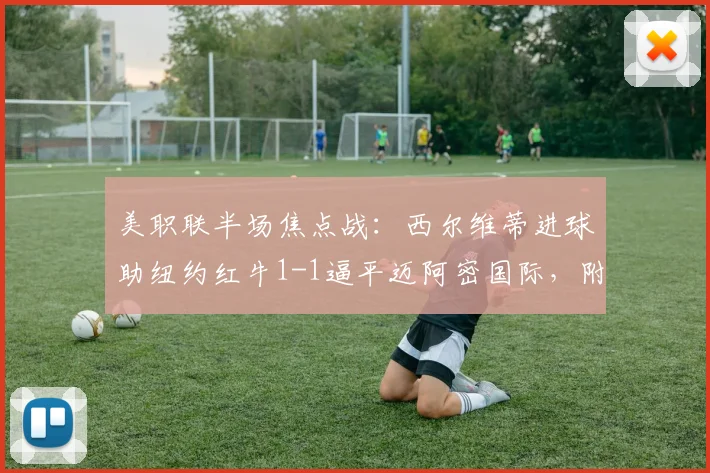 美职联半场焦点战：西尔维蒂进球助纽约红牛1-1逼平迈阿密国际，附2026年最新积分榜及比赛回放链接