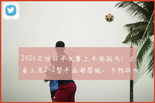 2026足协杯半决赛上半场战况：云南玉昆2-2暂平成都蓉城，卡约双响韦世豪破门
