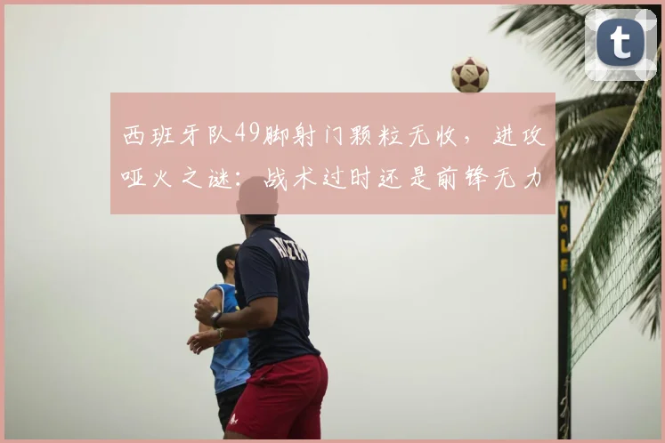 西班牙队49脚射门颗粒无收，进攻哑火之谜：战术过时还是前锋无力？深度剖析2024欧洲杯困局
