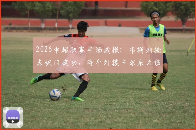 2026中超联赛半场战报：韦斯利抢点破门建功，海牛外援卡尔采夫伤退，深圳新鹏城1-0暂时领先青岛海牛