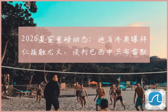 2026夏窗重磅动态：迪马济奥曝拜仁接触尤文，谈判巴西中卫布雷默转会费与可能性