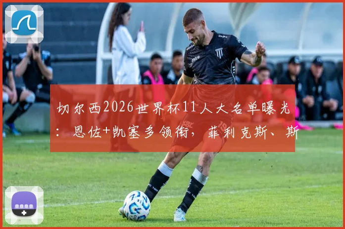 切尔西2026世界杯11人大名单曝光：恩佐+凯塞多领衔，菲利克斯、斯特林入选引发热议，附球员位置与国家队背景分析
