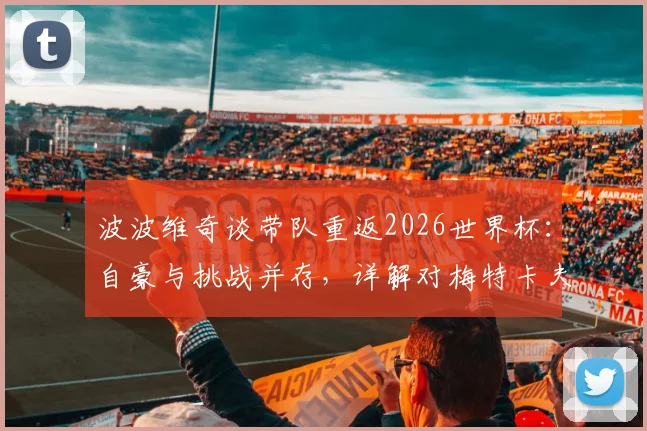 波波维奇谈带队重返2026世界杯：自豪与挑战并存，详解对梅特卡夫“多射门”的战术要求