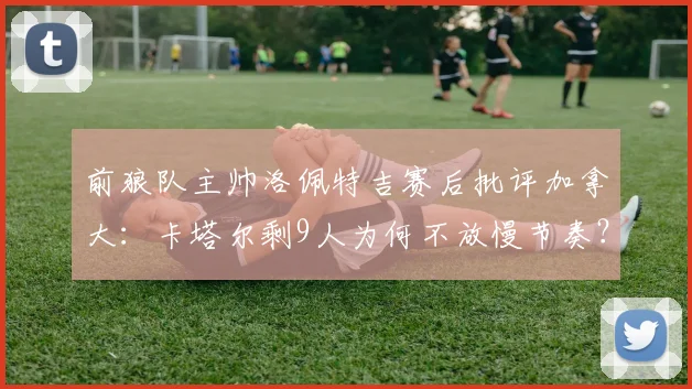 前狼队主帅洛佩特吉赛后批评加拿大：卡塔尔剩9人为何不放慢节奏？2026世预赛争议战术解读
