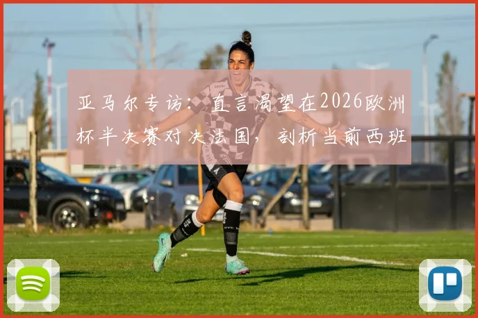 亚马尔专访：直言渴望在2026欧洲杯半决赛对决法国，剖析当前西班牙队阵容真实实力与夺冠前景