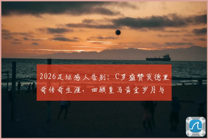 2026足坛感人告别：C罗盛赞莫德里奇传奇生涯，回顾皇马黄金岁月与真挚祝福